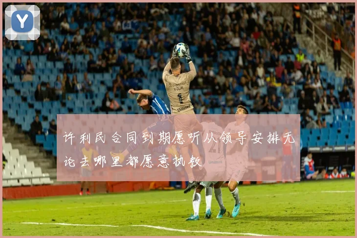 许利民合同到期愿听从领导安排无论去哪里都愿意执教