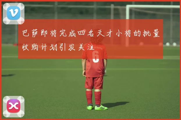 巴萨即将完成四名天才小将的批量收购计划引发关注