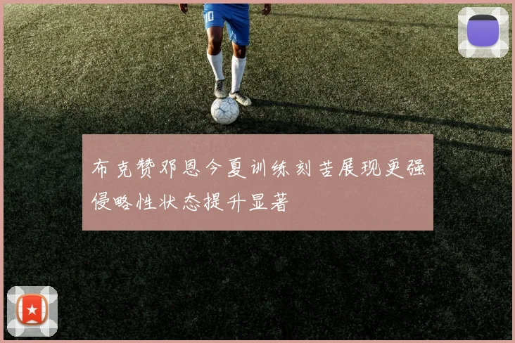 布克赞邓恩今夏训练刻苦展现更强侵略性状态提升显著
