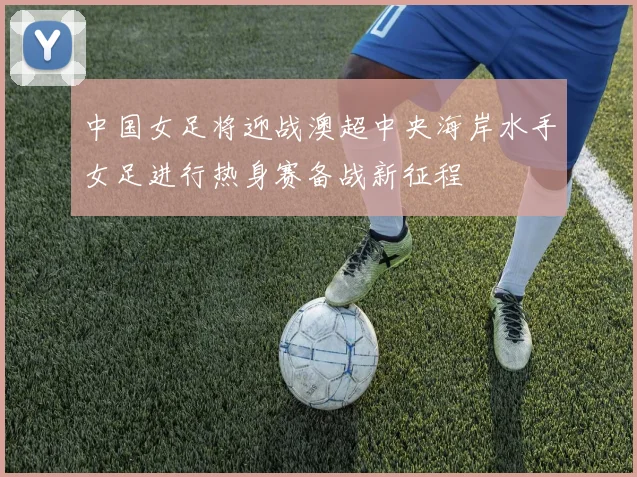 中国女足将迎战澳超中央海岸水手女足进行热身赛备战新征程