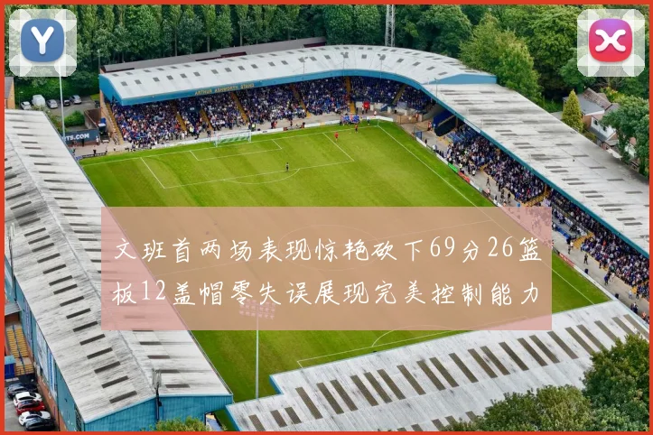 文班首两场表现惊艳砍下69分26篮板12盖帽零失误展现完美控制能力