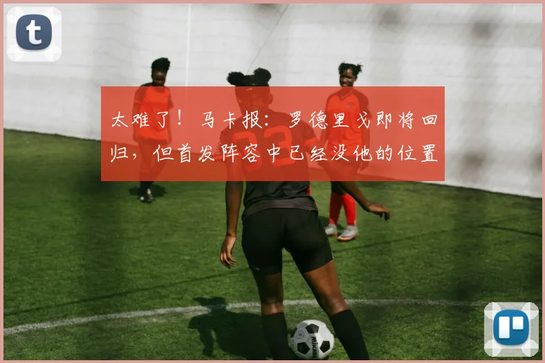 太难了！马卡报：罗德里戈即将回归，但首发阵容中已经没他的位置
