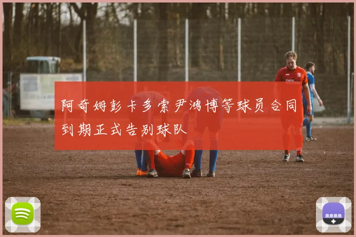 阿奇姆彭卡多索尹鸿博等球员合同到期正式告别球队