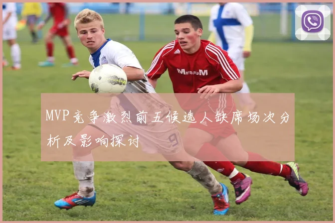 MVP竞争激烈前五候选人缺席场次分析及影响探讨