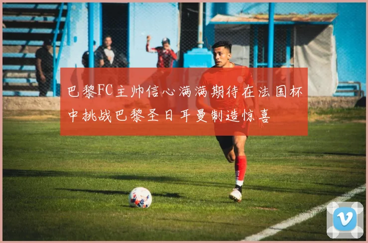 巴黎FC主帅信心满满期待在法国杯中挑战巴黎圣日耳曼制造惊喜