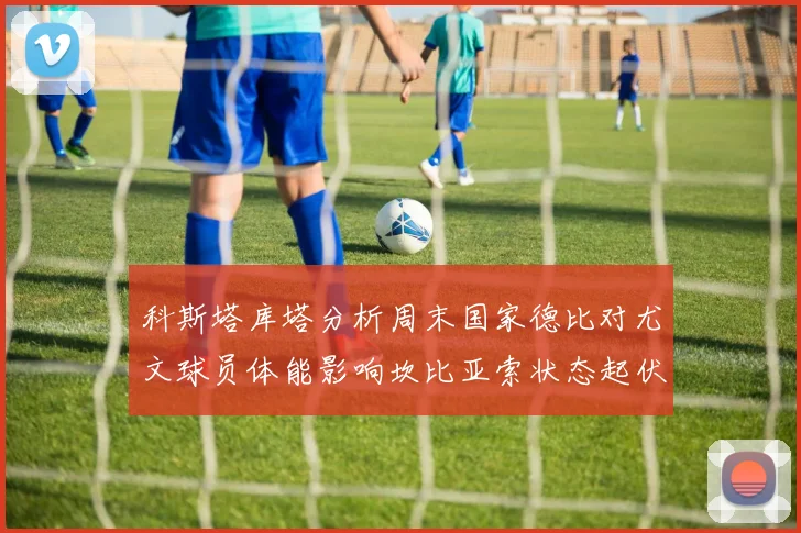 科斯塔库塔分析周末国家德比对尤文球员体能影响坎比亚索状态起伏不定