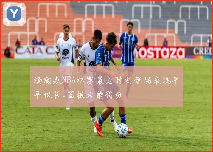 杨瀚森NBA杯赛最后时刻登场表现平平仅获1篮板未能得分