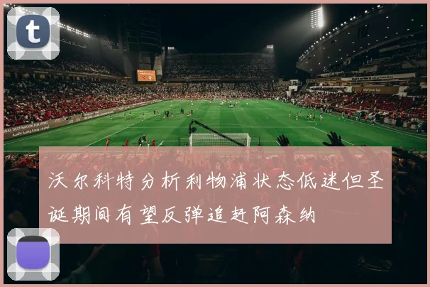 沃尔科特分析利物浦状态低迷但圣诞期间有望反弹追赶阿森纳