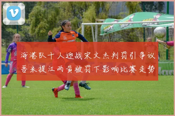 海港队十人迎战宋文杰判罚引争议吾米提江两黄被罚下影响比赛走势