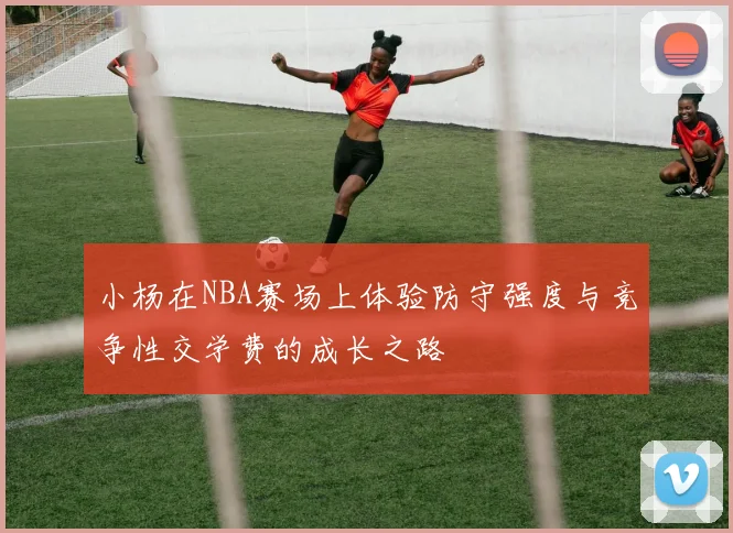 小杨在NBA赛场上体验防守强度与竞争性交学费的成长之路