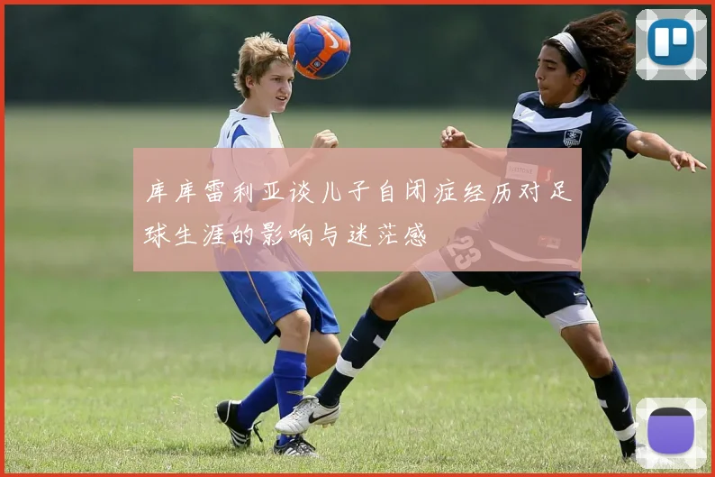 库库雷利亚谈儿子自闭症经历对足球生涯的影响与迷茫感