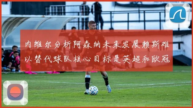 内维尔分析阿森纳未来发展赖斯难以替代球队核心目标是英超和欧冠