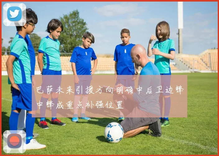 巴萨未来引援方向明确中后卫边锋中锋成重点补强位置