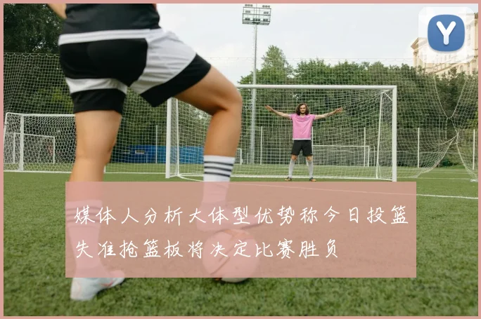 媒体人分析大体型优势称今日投篮失准抢篮板将决定比赛胜负