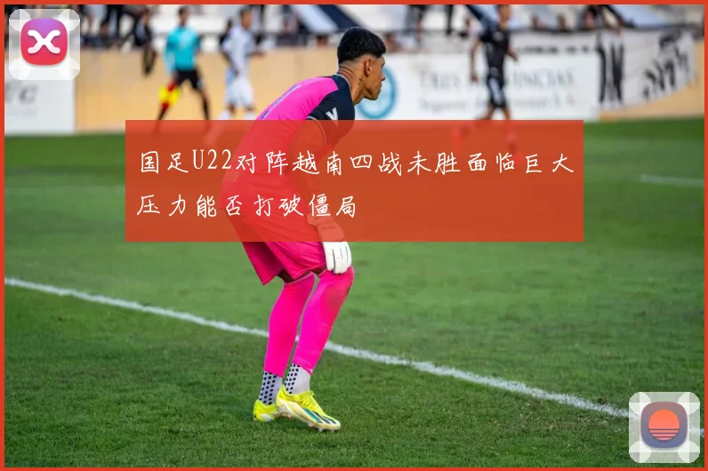 国足U22对阵越南四战未胜面临巨大压力能否打破僵局