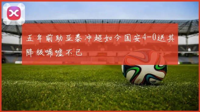 五年前助亚泰冲超如今国安4-0送其降级唏嘘不已