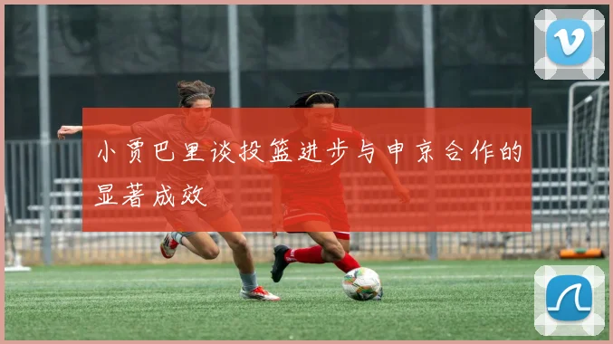 小贾巴里谈投篮进步与申京合作的显著成效