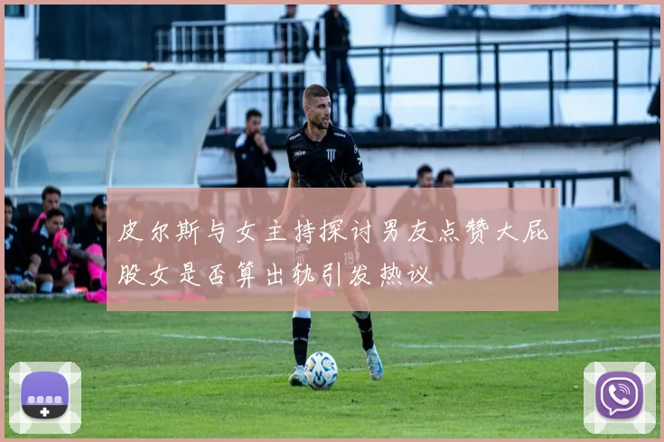 皮尔斯与女主持探讨男友点赞大屁股女是否算出轨引发热议