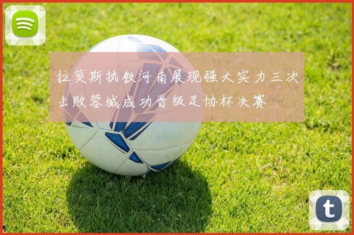 拉莫斯执教河南展现强大实力三次击败蓉城成功晋级足协杯决赛