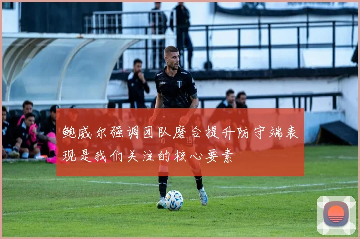 鲍威尔强调团队磨合提升防守端表现是我们关注的核心要素