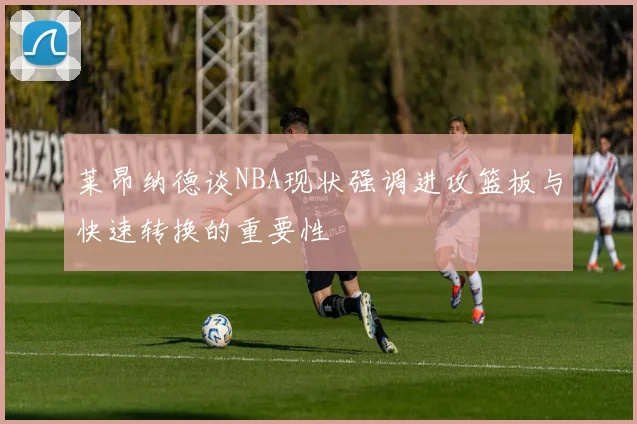 莱昂纳德谈NBA现状强调进攻篮板与快速转换的重要性