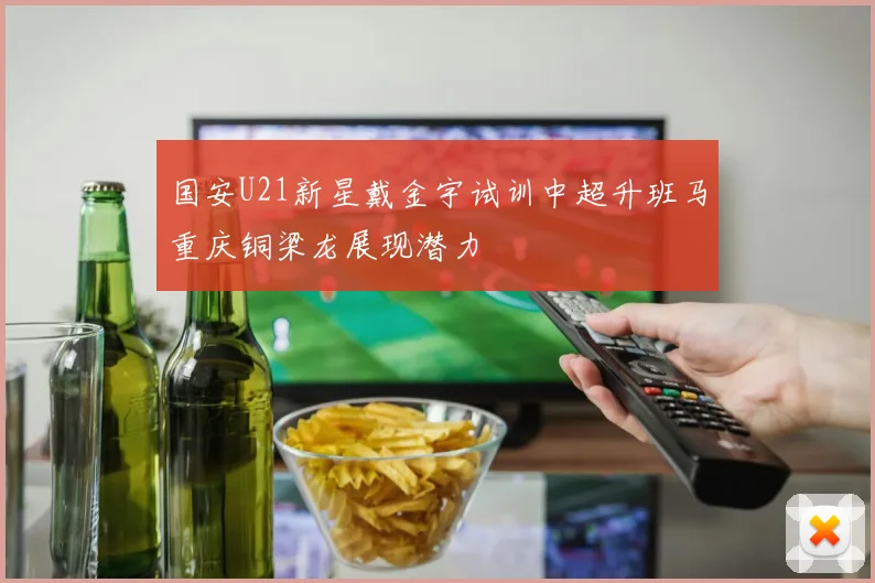 国安U21新星戴金宇试训中超升班马重庆铜梁龙展现潜力